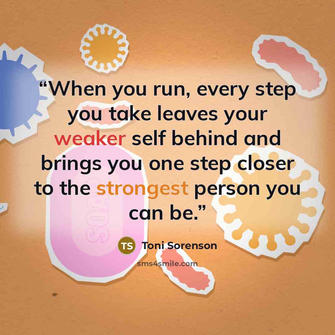 “When you run, every step you take leaves your weaker self behind and brings you one step closer to the strongest person you can be.” quote by Toni Sorenson