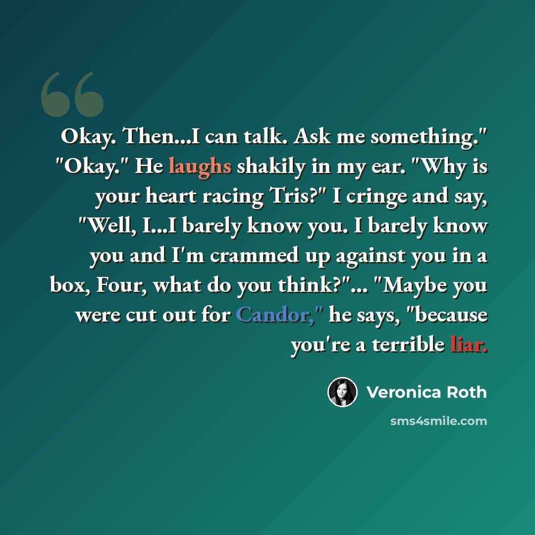 “Okay. Then...I can talk. Ask me something." "Okay." He laughs shakily in my ear. "Why is your heart racing Tris?" I cringe and say, "Well, I...I barely know you. I barely know you and I'm crammed up against you in a box, Four, what do you think?"... "Maybe you were cut out for Candor," he says…” quote by Veronica Roth