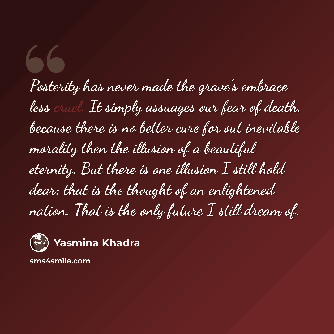 “Posterity has never made the grave's embrace less cruel. It simply assuages our fear of death, because there is no better cure for out inevitable morality then the illusion of a beautiful eternity. But there is one illusion I still hold dear: that is the thought of an enlightened nation. That is…” quote by Yasmina Khadra