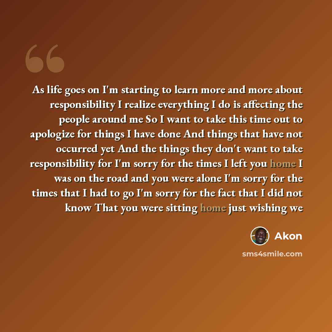 “As life goes on I'm starting to learn more and more about responsibility I realize everything I do is affecting the people around me So I want to take this time out to apologize for things I have done And things that have not occurred yet And the things they don't want to take responsibility for…” quote by Akon