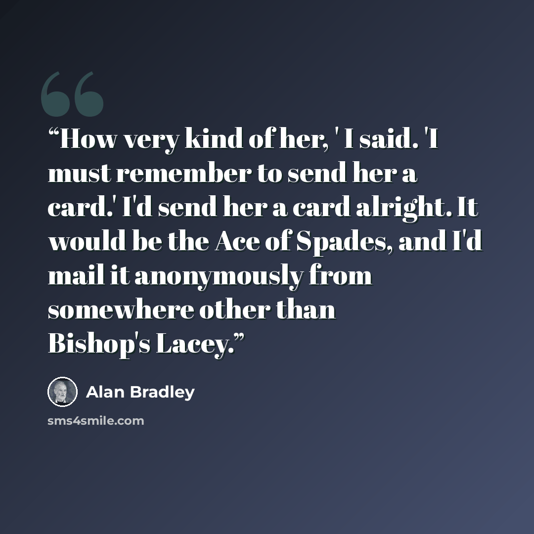 “How very kind of her, ' I said. 'I must remember to send her a card.' I'd send her a card alright. It would be the Ace of Spades, and I'd mail it anonymously from somewhere other than Bishop's Lacey.” quote by Alan Bradley