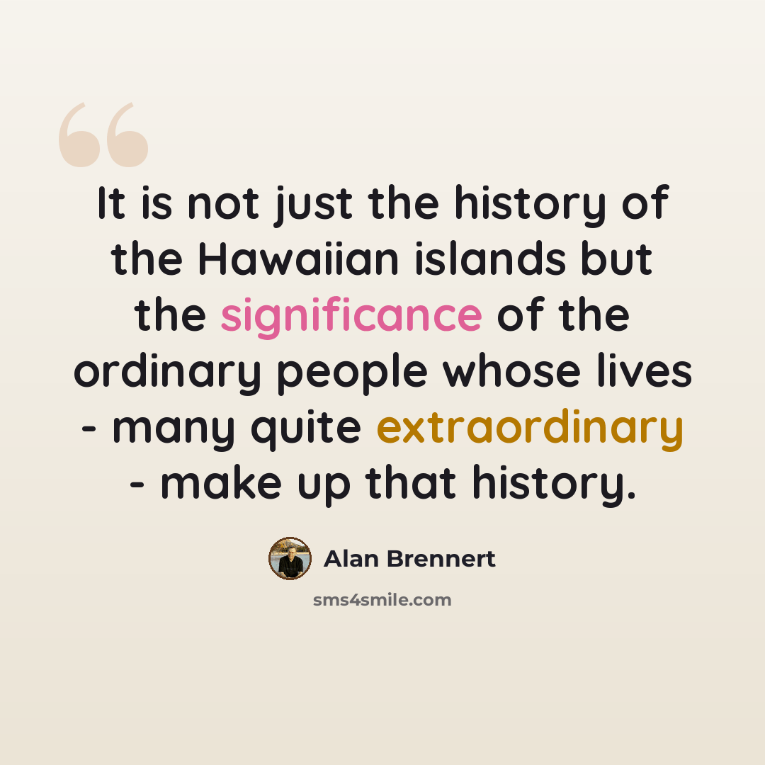 “It is not just the history of the Hawaiian islands but the significance of the ordinary people whose lives - many quite extraordinary - make up that history.” quote by Alan Brennert