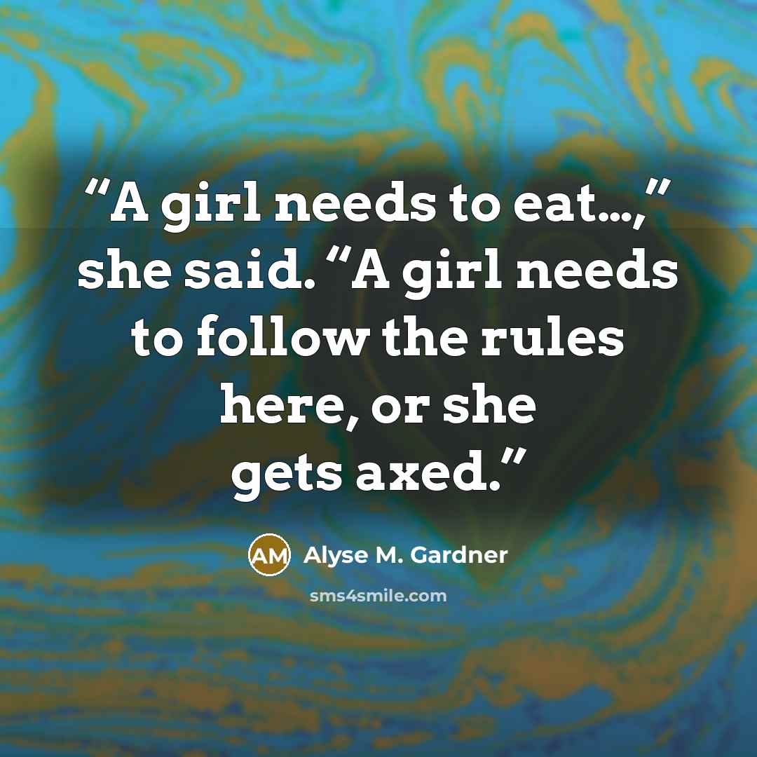 “A girl needs to eat…,” she said. “A girl needs to follow the rules here, or she gets axed.” quote by Alyse M. Gardner