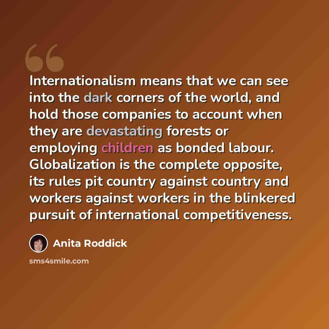 “Internationalism means that we can see into the dark corners of the world, and hold those companies to account when they are devastating forests or employing children as bonded labour. Globalization is the complete opposite, its rules pit country against country and workers against workers in the…” quote by Anita Roddick
