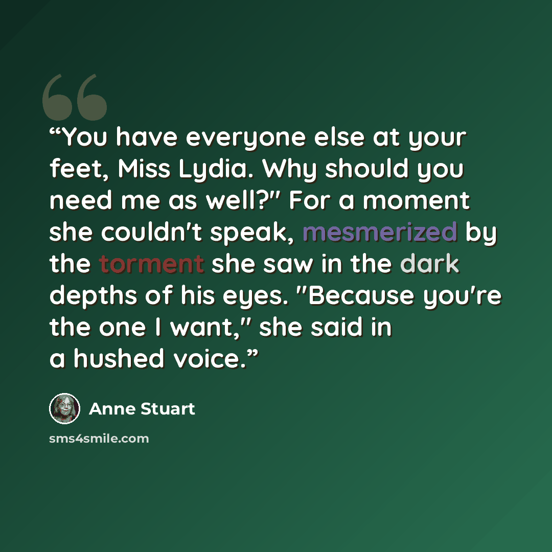 “You have everyone else at your feet, Miss Lydia. Why should you need me as well?" For a moment she couldn't speak, mesmerized by the torment she saw in the dark depths of his eyes. "Because you're the one I want," she said in a hushed voice.” quote by Anne Stuart