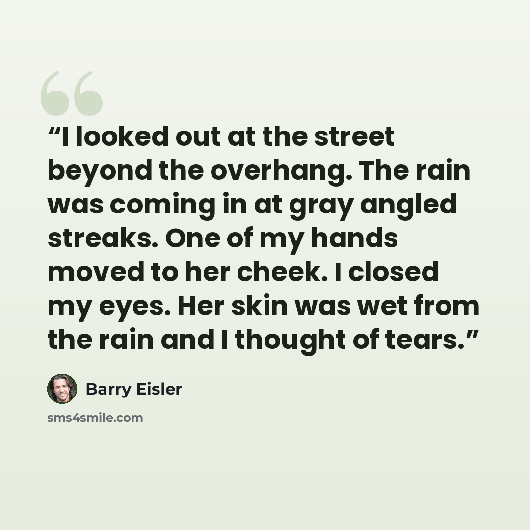 “I looked out at the street beyond the overhang. The rain was coming in at gray angled streaks. One of my hands moved to her cheek. I closed my eyes. Her skin was wet from the rain and I thought of tears.” quote by Barry Eisler