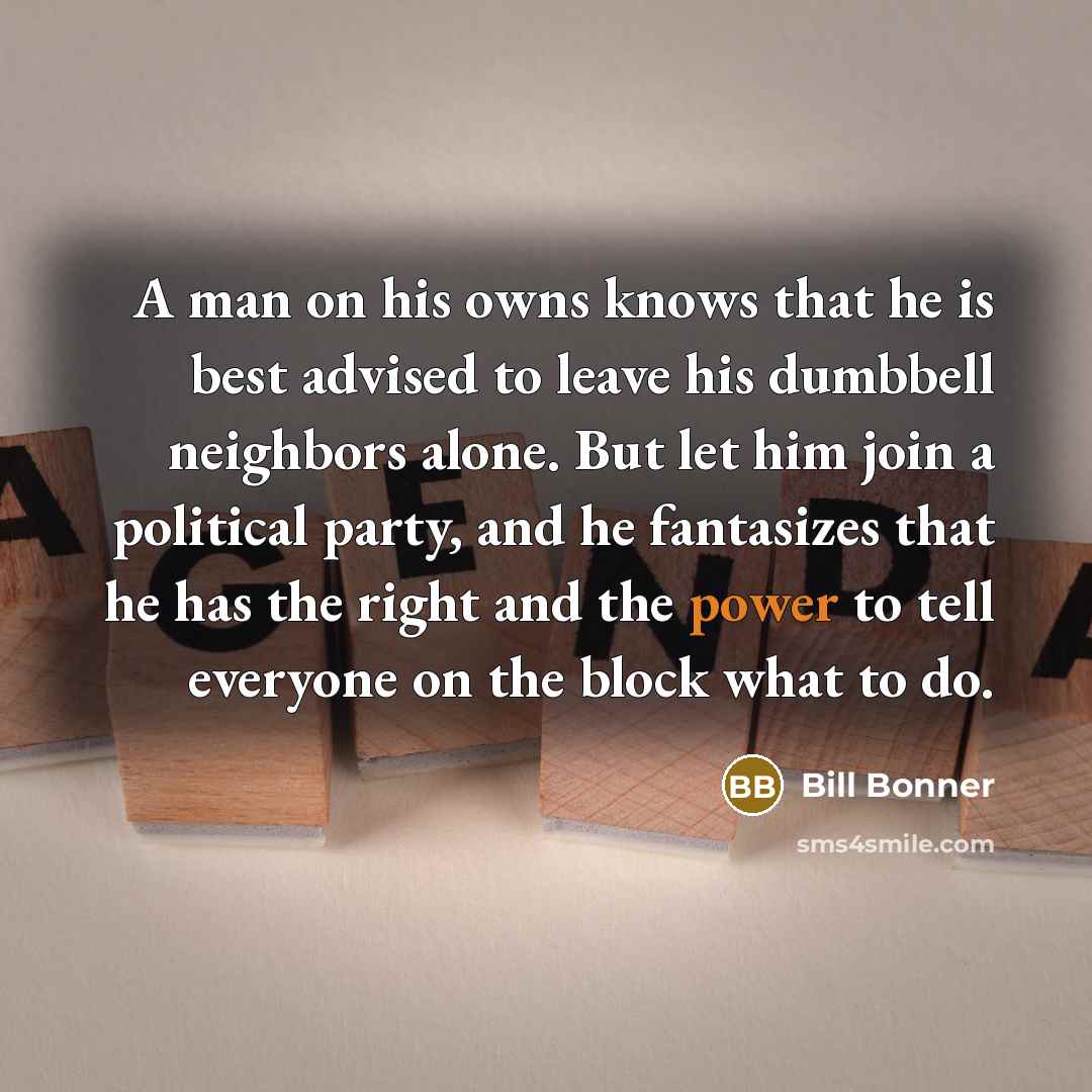 “A man on his owns knows that he is best advised to leave his dumbbell neighbors alone. But let him join a political party, and he fantasizes that he has the right and the power to tell everyone on the block what to do.” quote by Bill Bonner