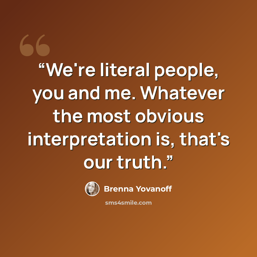 “We're literal people, you and me. Whatever the most obvious interpretation is, that's our truth.” quote by Brenna Yovanoff