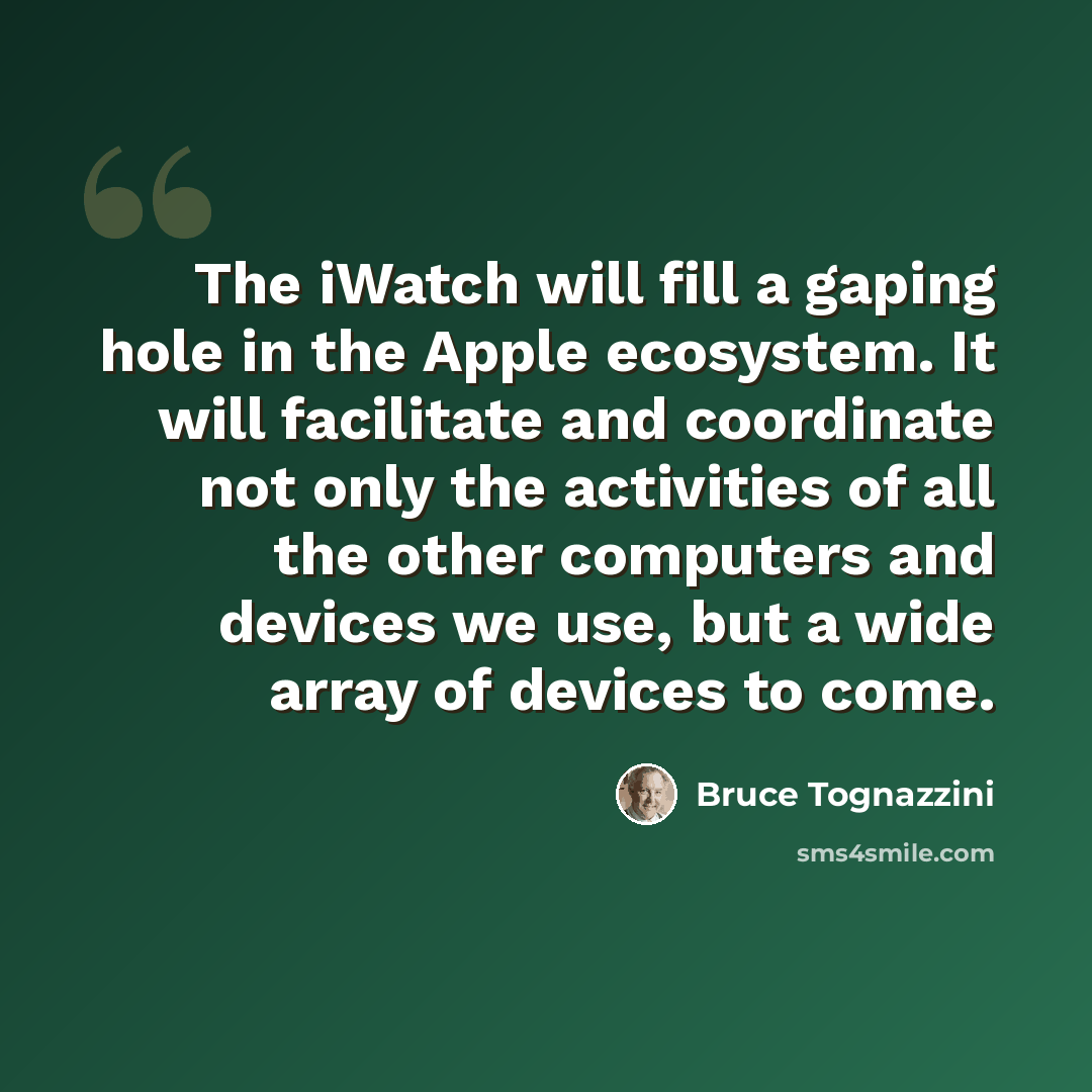 “The iWatch will fill a gaping hole in the Apple ecosystem. It will facilitate and coordinate not only the activities of all the other computers and devices we use, but a wide array of devices to come.” quote by Bruce Tognazzini