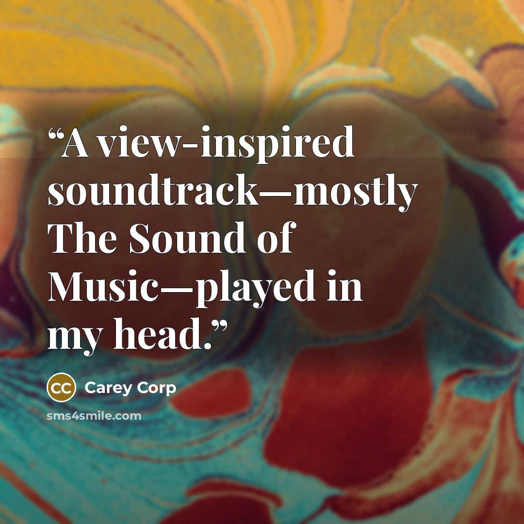 “A view-inspired soundtrack—mostly The Sound of Music—played in my head.” quote by Carey Corp