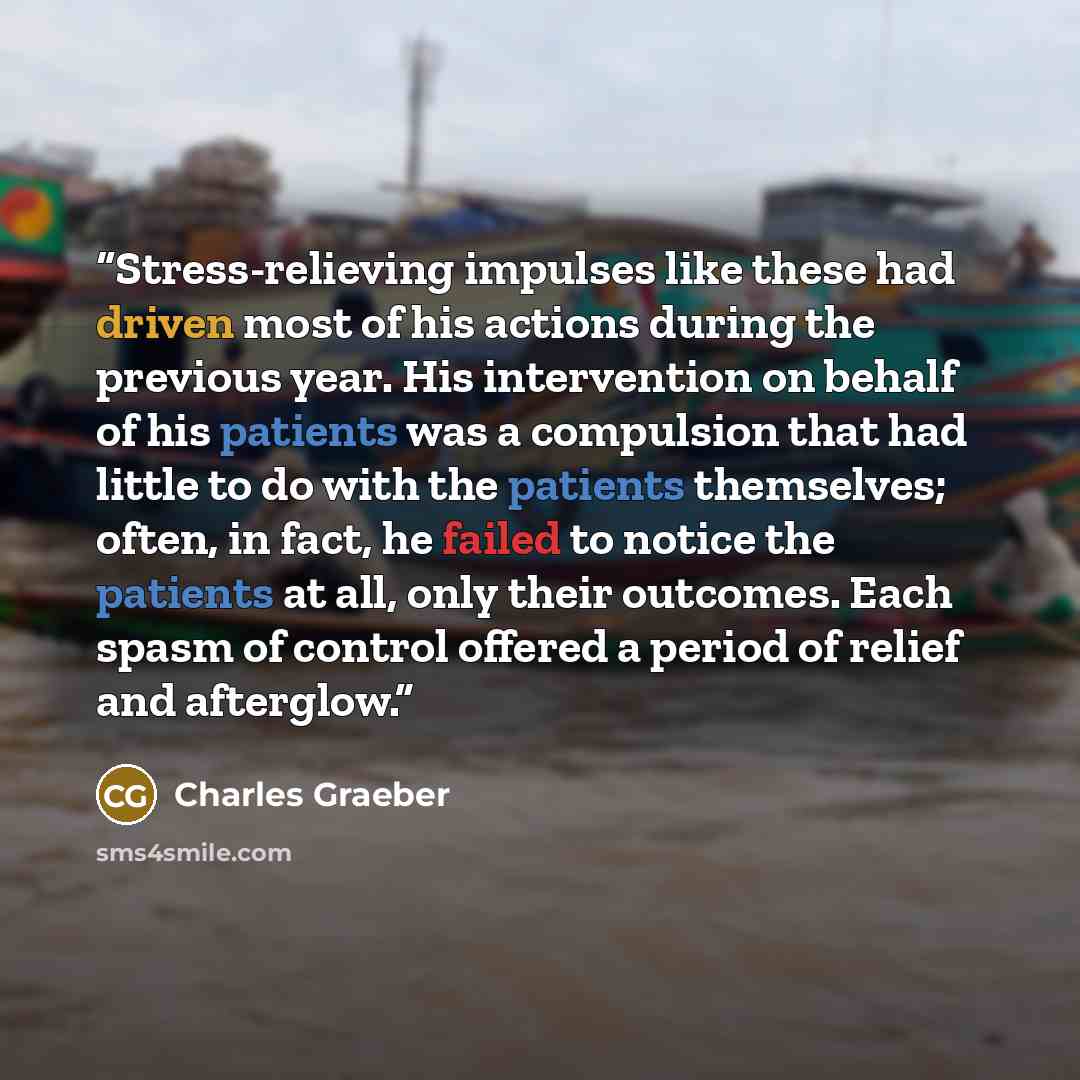 “Stress-relieving impulses like these had driven most of his actions during the previous year. His intervention on behalf of his patients was a compulsion that had little to do with the patients themselves; often, in fact, he failed to notice the patients at all, only their outcomes. Each spasm of…” quote by Charles Graeber