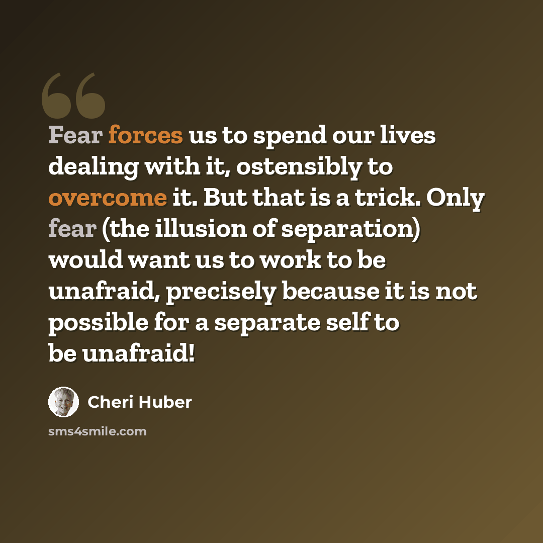 “Fear forces us to spend our lives dealing with it, ostensibly to overcome it. But that is a trick. Only fear (the illusion of separation) would want us to work to be unafraid, precisely because it is not possible for a separate self to be unafraid!” quote by Cheri Huber