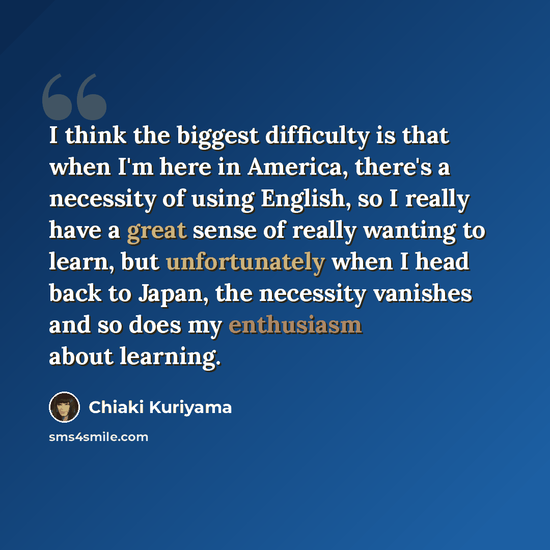 “I think the biggest difficulty is that when I'm here in America, there's a necessity of using English, so I really have a great sense of really wanting to learn, but unfortunately when I head back to Japan, the necessity vanishes and so does my enthusiasm about learning.” quote by Chiaki Kuriyama