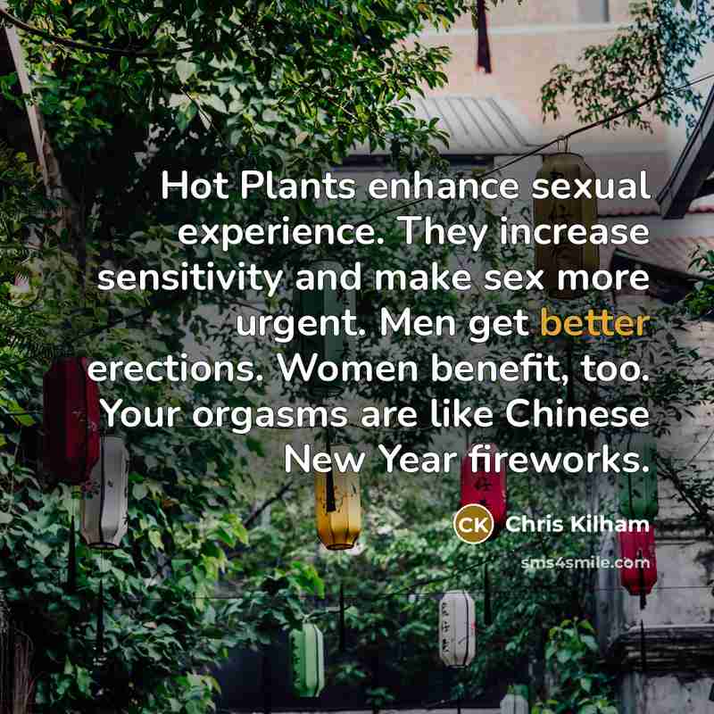 “Hot Plants enhance sexual experience. They increase sensitivity and make sex more urgent. Men get better erections. Women benefit, too. Your orgasms are like Chinese New Year fireworks.” quote by Chris Kilham