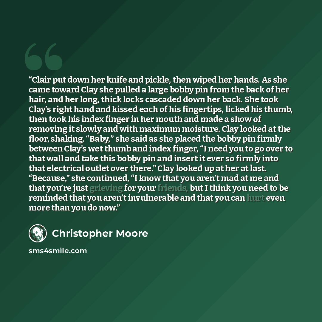 “Clair put down her knife and pickle, then wiped her hands. As she came toward Clay she pulled a large bobby pin from the back of her hair, and her long, thick locks cascaded down her back. She took Clay’s right hand and kissed each of his fingertips, licked his thumb, then took his index finger in…” quote by Christopher Moore