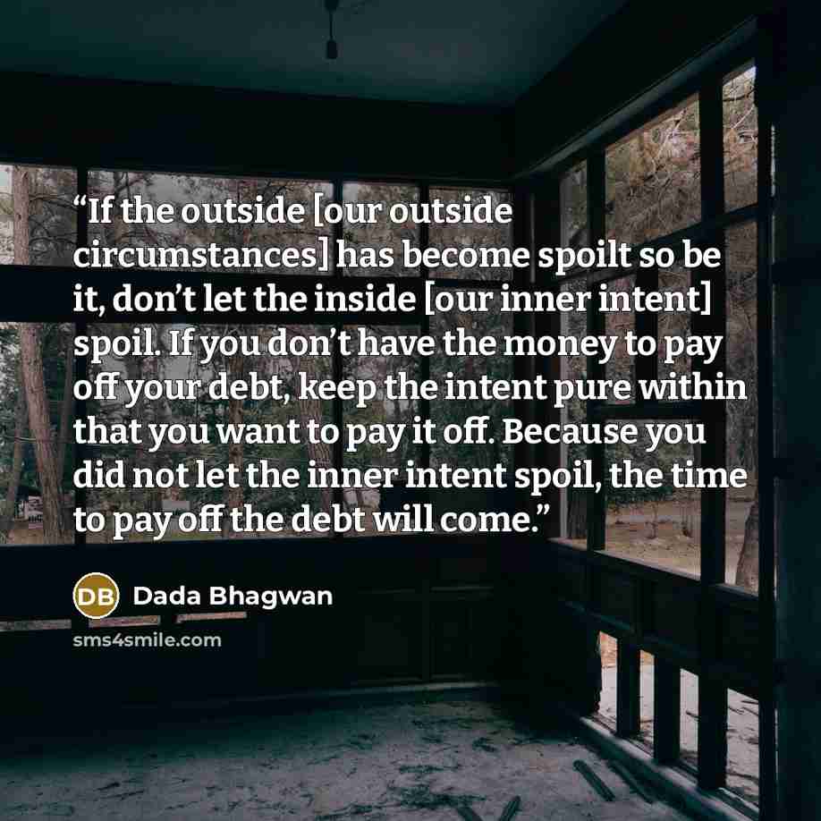 “If the outside [our outside circumstances] has become spoilt so be it, don’t let the inside [our inner intent] spoil. If you don’t have the money to pay off your debt, keep the intent pure within that you want to pay it off. Because you did not let the inner intent spoil, the time to pay off the…” quote by Dada Bhagwan
