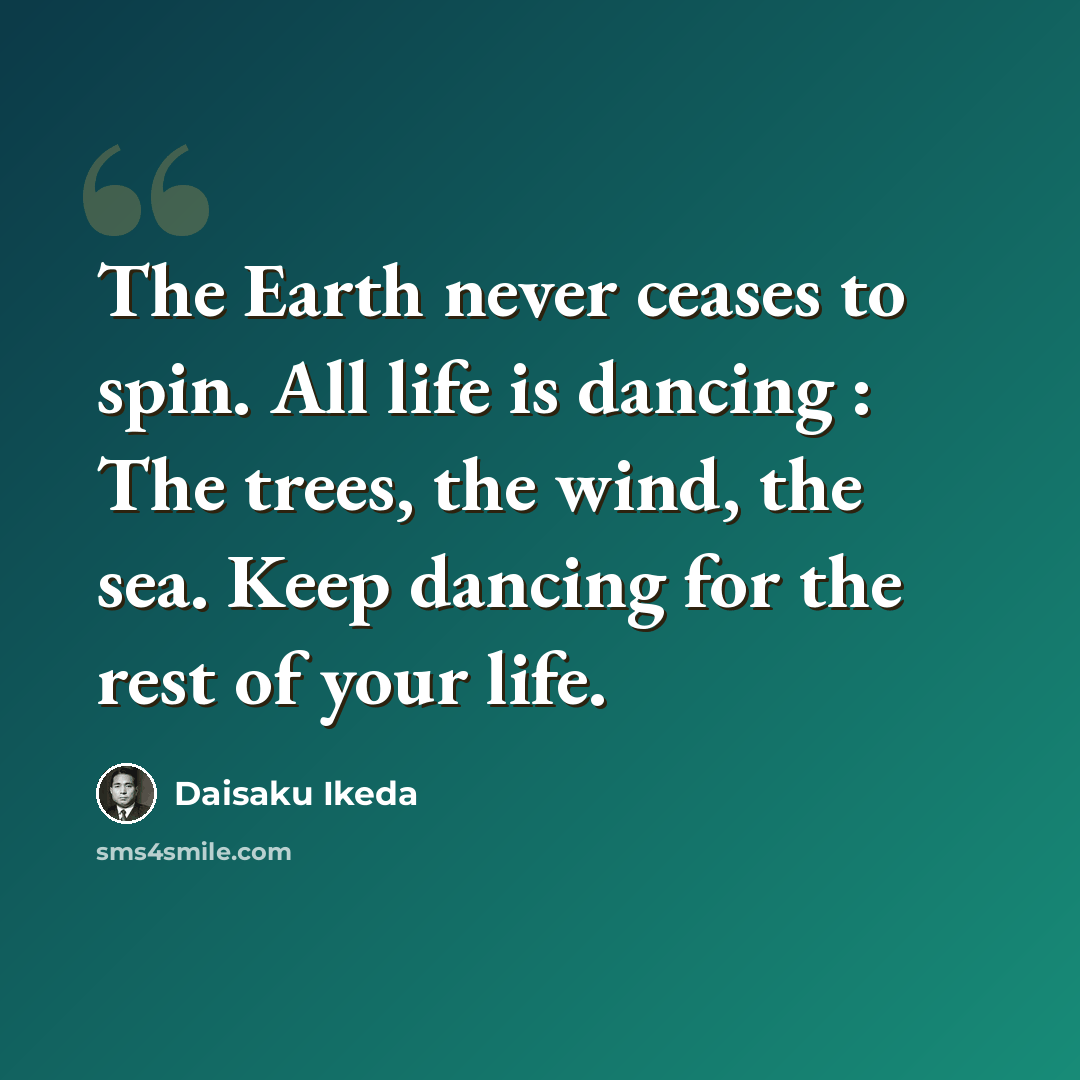 “The Earth never ceases to spin. All life is dancing : The trees, the wind, the sea. Keep dancing for the rest of your life.” quote by Daisaku Ikeda