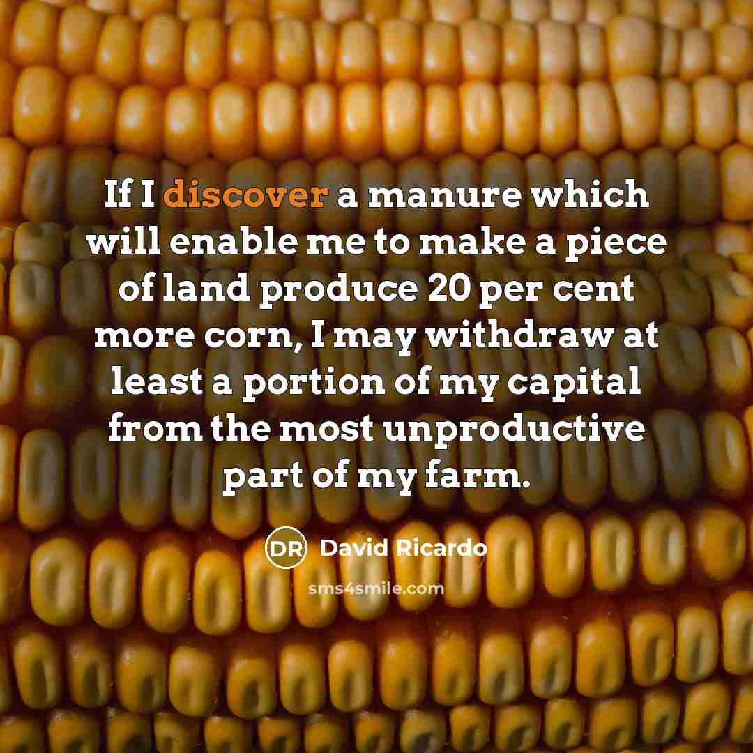 “If I discover a manure which will enable me to make a piece of land produce 20 per cent more corn, I may withdraw at least a portion of my capital from the most unproductive part of my farm.” quote by David Ricardo