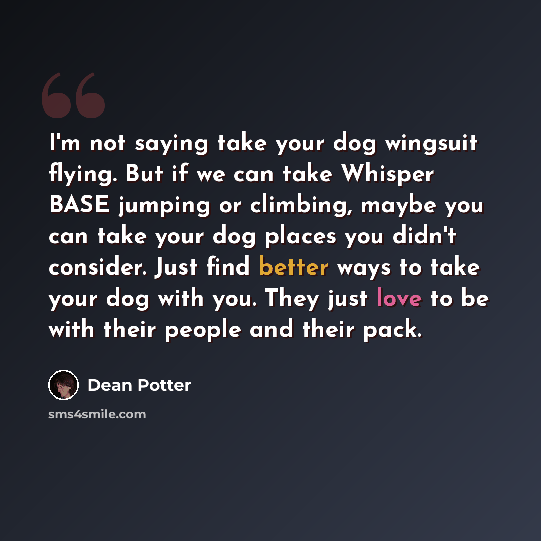 “I'm not saying take your dog wingsuit flying. But if we can take Whisper BASE jumping or climbing, maybe you can take your dog places you didn't consider. Just find better ways to take your dog with you. They just love to be with their people and their pack.” quote by Dean Potter