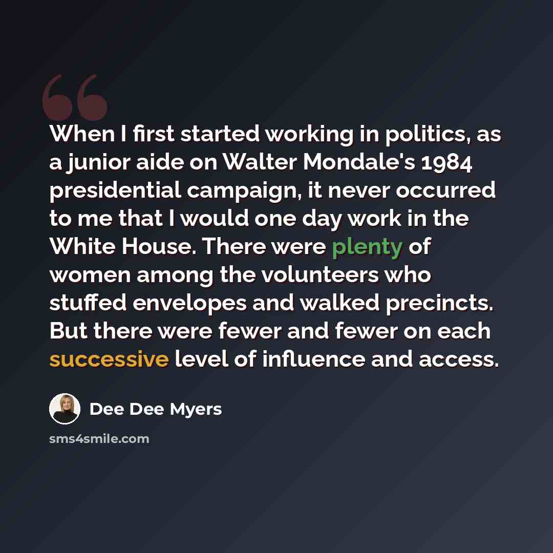 “When I first started working in politics, as a junior aide on Walter Mondale's 1984 presidential campaign, it never occurred to me that I would one day work in the White House. There were plenty of women among the volunteers who stuffed envelopes and walked precincts. But there were fewer and…” quote by Dee Dee Myers