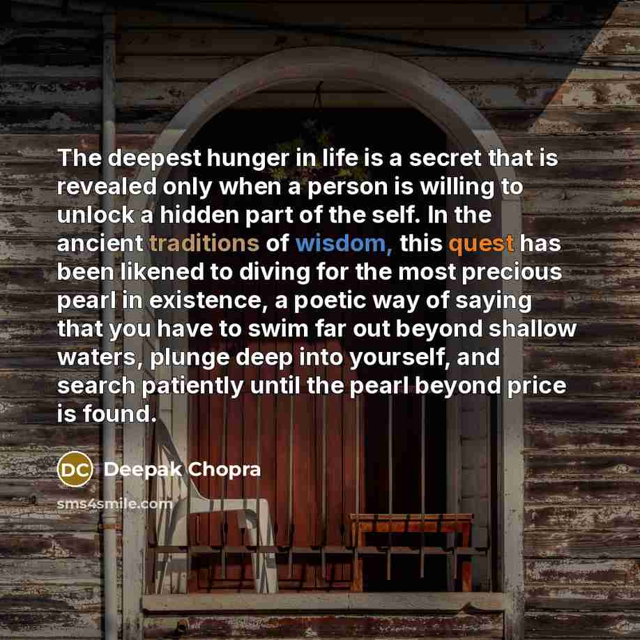 “The deepest hunger in life is a secret that is revealed only when a person is willing to unlock a hidden part of the self. In the ancient traditions of wisdom, this quest has been likened to diving for the most precious pearl in existence, a poetic way of saying that you have to swim far out…” quote by Deepak Chopra