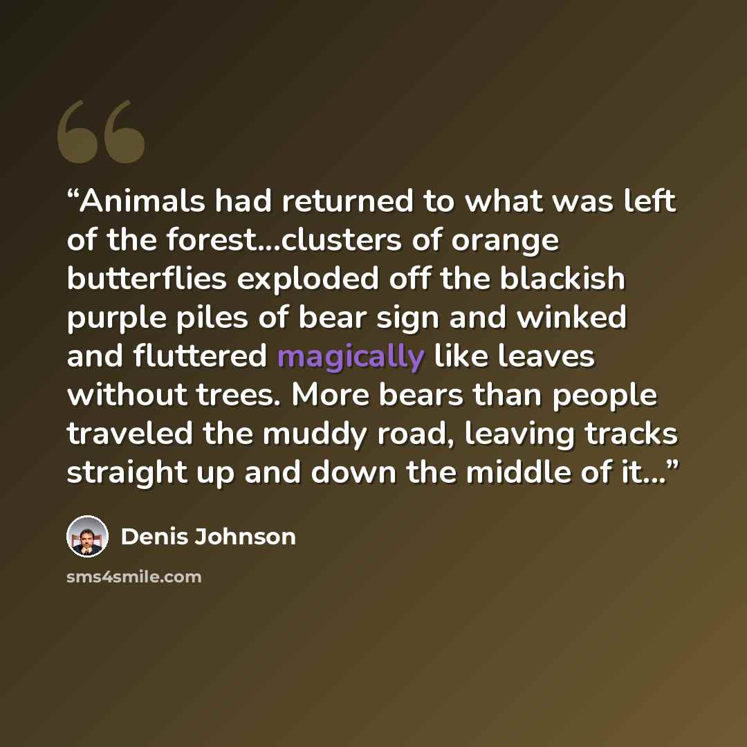 “Animals had returned to what was left of the forest...clusters of orange butterflies exploded off the blackish purple piles of bear sign and winked and fluttered magically like leaves without trees. More bears than people traveled the muddy road, leaving tracks straight up and down the middle of…” quote by Denis Johnson