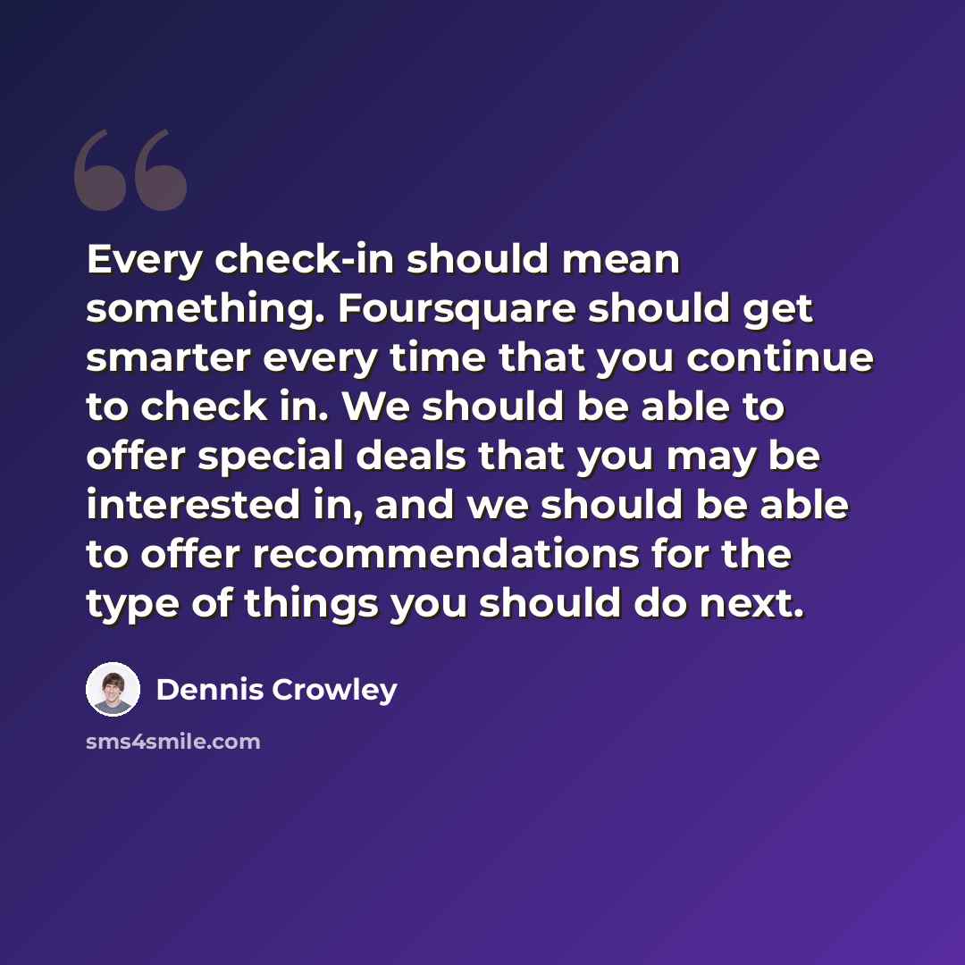 “Every check-in should mean something. Foursquare should get smarter every time that you continue to check in. We should be able to offer special deals that you may be interested in, and we should be able to offer recommendations for the type of things you should do next.” quote by Dennis Crowley