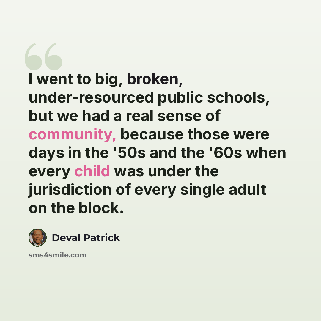 “I went to big, broken, under-resourced public schools, but we had a real sense of community, because those were days in the '50s and the '60s when every child was under the jurisdiction of every single adult on the block.” quote by Deval Patrick