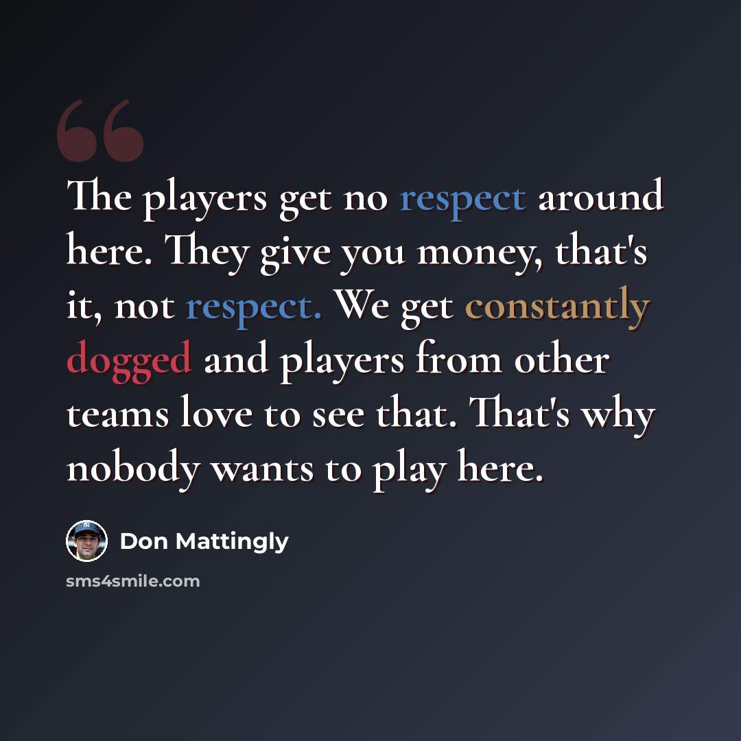 “The players get no respect around here. They give you money, that's it, not respect. We get constantly dogged and players from other teams love to see that. That's why nobody wants to play here.” quote by Don Mattingly