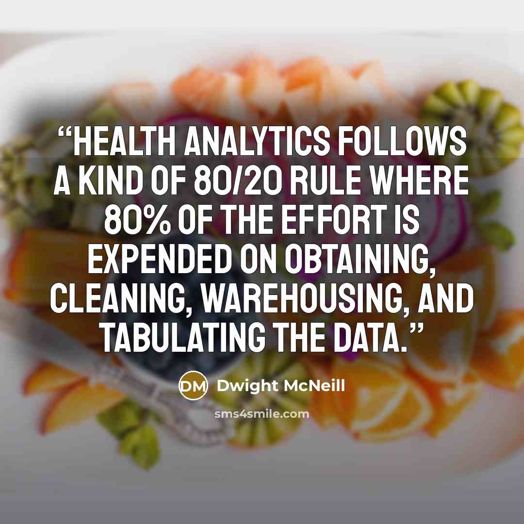 “Health analytics follows a kind of 80/20 rule where 80% of the effort is expended on obtaining, cleaning, warehousing, and tabulating the data.” quote by Dwight McNeill