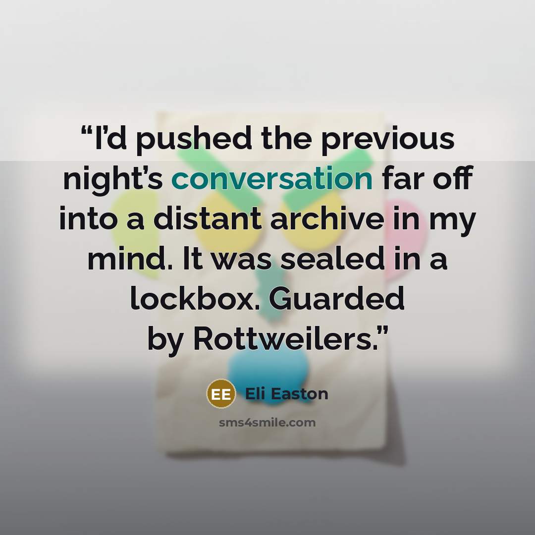 “I’d pushed the previous night’s conversation far off into a distant archive in my mind. It was sealed in a lockbox. Guarded by Rottweilers.” quote by Eli Easton