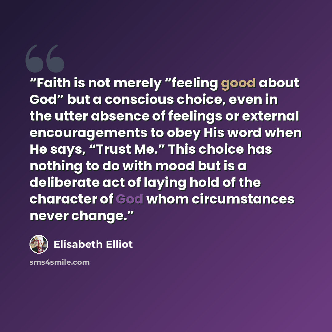 “Faith is not merely “feeling good about God” but a conscious choice, even in the utter absence of feelings or external encouragements to obey His word when He says, “Trust Me.” This choice has nothing to do with mood but is a deliberate act of laying hold of the character of God whom circumstances…” quote by Elisabeth Elliot