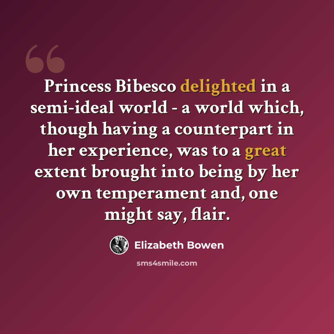 “Princess Bibesco delighted in a semi-ideal world - a world which, though having a counterpart in her experience, was to a great extent brought into being by her own temperament and, one might say, flair.” quote by Elizabeth Bowen
