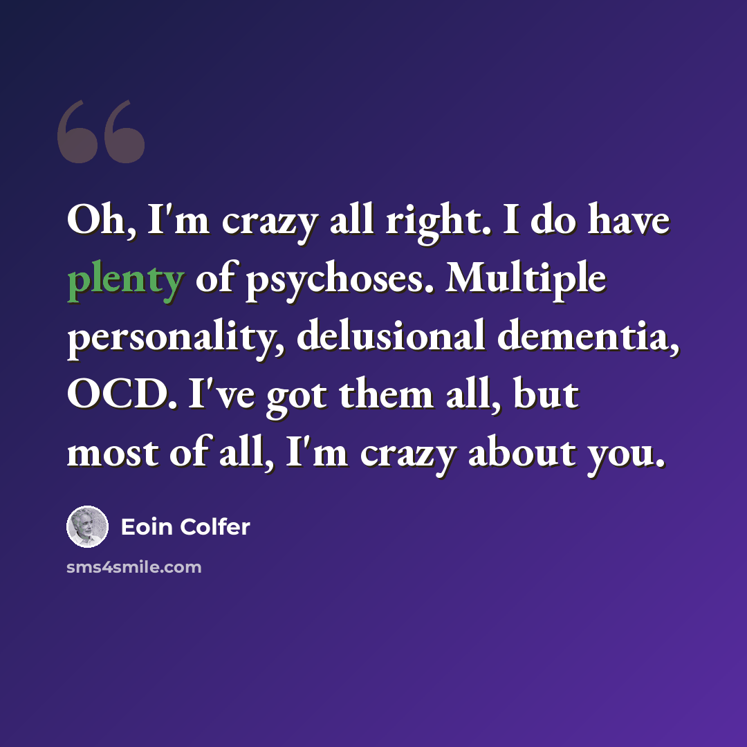 “Oh, I'm crazy all right. I do have plenty of psychoses. Multiple personality, delusional dementia, OCD. I've got them all, but most of all, I'm crazy about you.” quote by Eoin Colfer