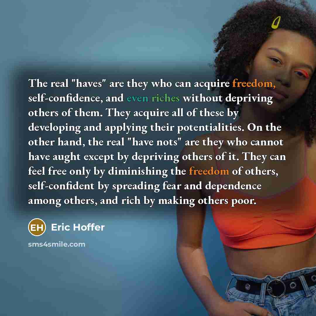“The real "haves" are they who can acquire freedom, self-confidence, and even riches without depriving others of them. They acquire all of these by developing and applying their potentialities. On the other hand, the real "have nots" are they who cannot have aught except by depriving others of it…” quote by Eric Hoffer