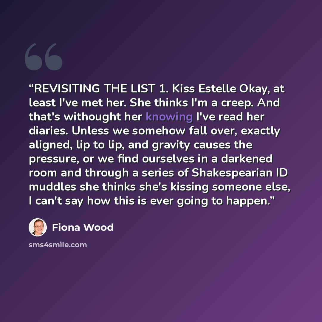 “REVISITING THE LIST 1. Kiss Estelle Okay, at least I've met her. She thinks I'm a creep. And that's withought her knowing I've read her diaries. Unless we somehow fall over, exactly aligned, lip to lip, and gravity causes the pressure, or we find ourselves in a darkened room and through a series…” quote by Fiona Wood