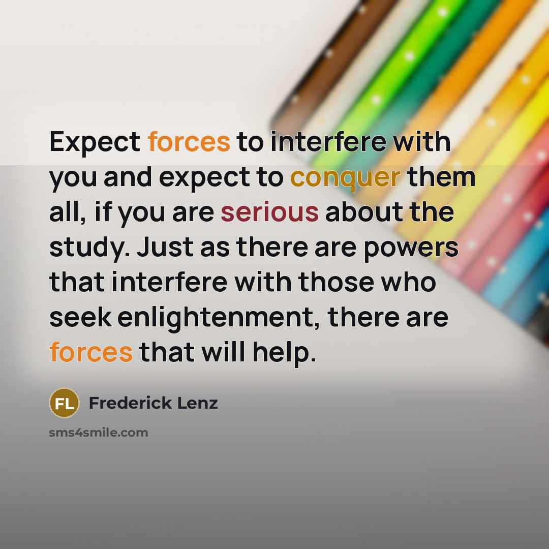 “Expect forces to interfere with you and expect to conquer them all, if you are serious about the study. Just as there are powers that interfere with those who seek enlightenment, there are forces that will help.” quote by Frederick Lenz