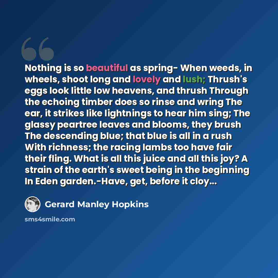 “Nothing is so beautiful as spring- When weeds, in wheels, shoot long and lovely and lush; Thrush's eggs look little low heavens, and thrush Through the echoing timber does so rinse and wring The ear, it strikes like lightnings to hear him sing; The glassy peartree leaves and blooms, they brush The…” quote by Gerard Manley Hopkins