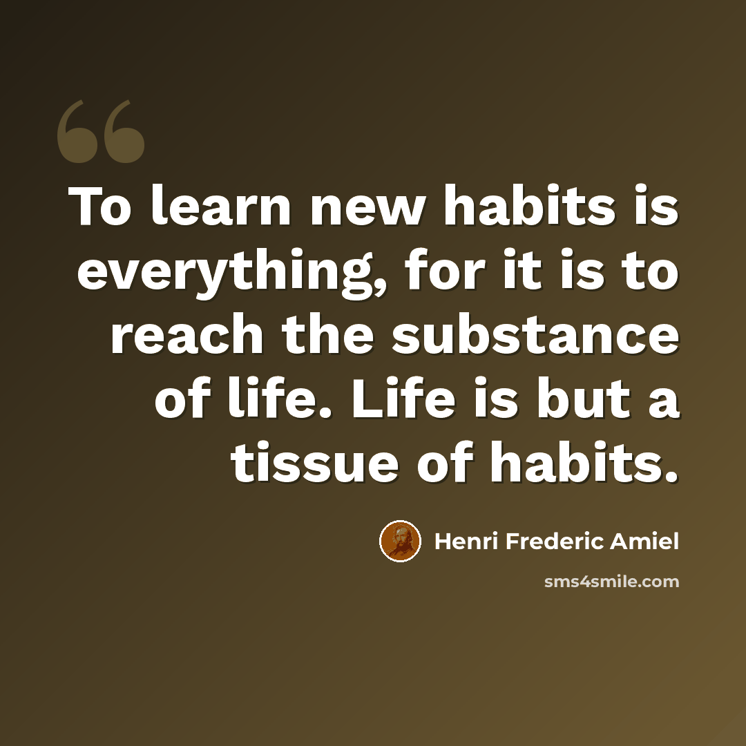 “To learn new habits is everything, for it is to reach the substance of life. Life is but a tissue of habits.” quote by Henri Frederic Amiel