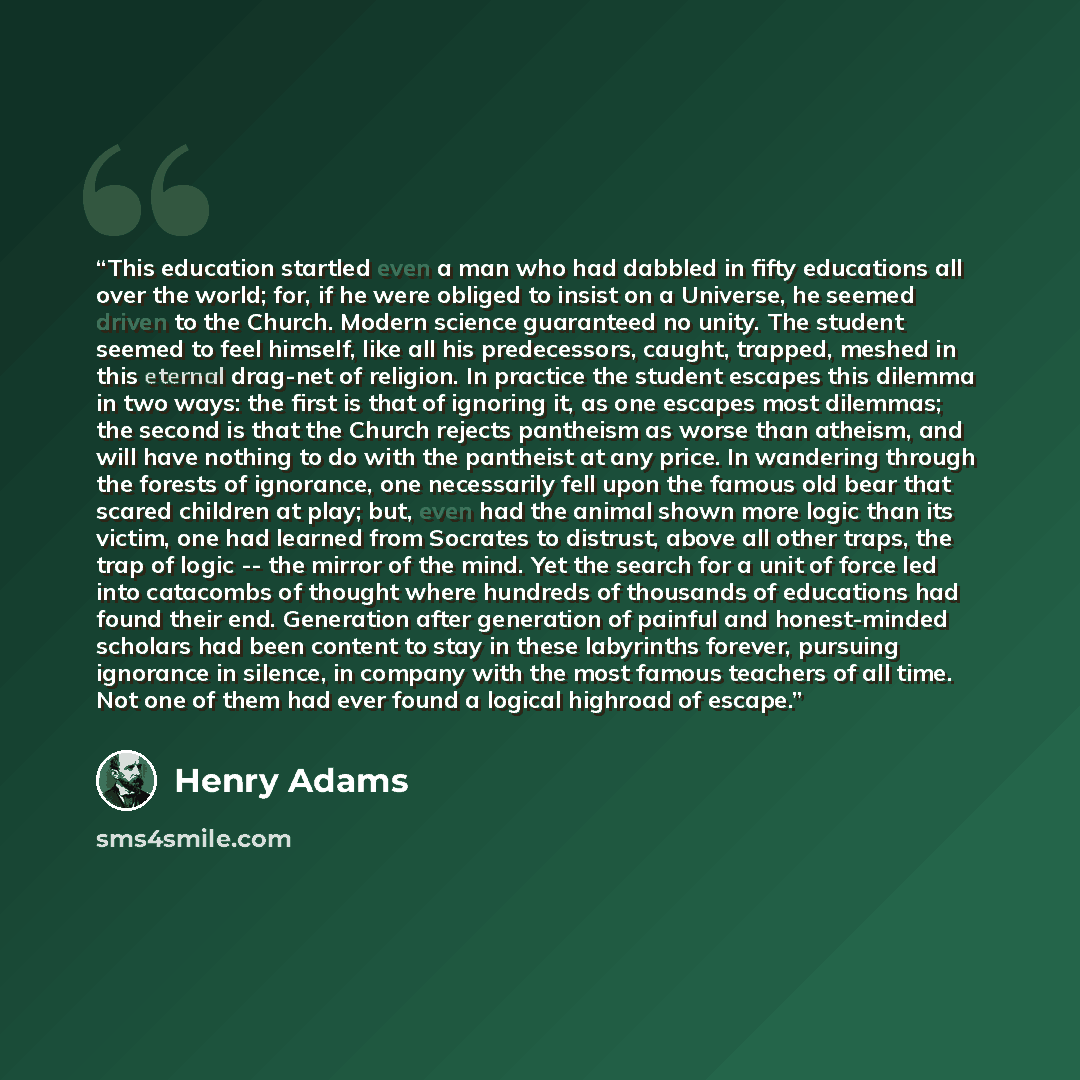 “This education startled even a man who had dabbled in fifty educations all over the world; for, if he were obliged to insist on a Universe, he seemed driven to the Church. Modern science guaranteed no unity. The student seemed to feel himself, like all his predecessors, caught, trapped, meshed in…” quote by Henry Adams