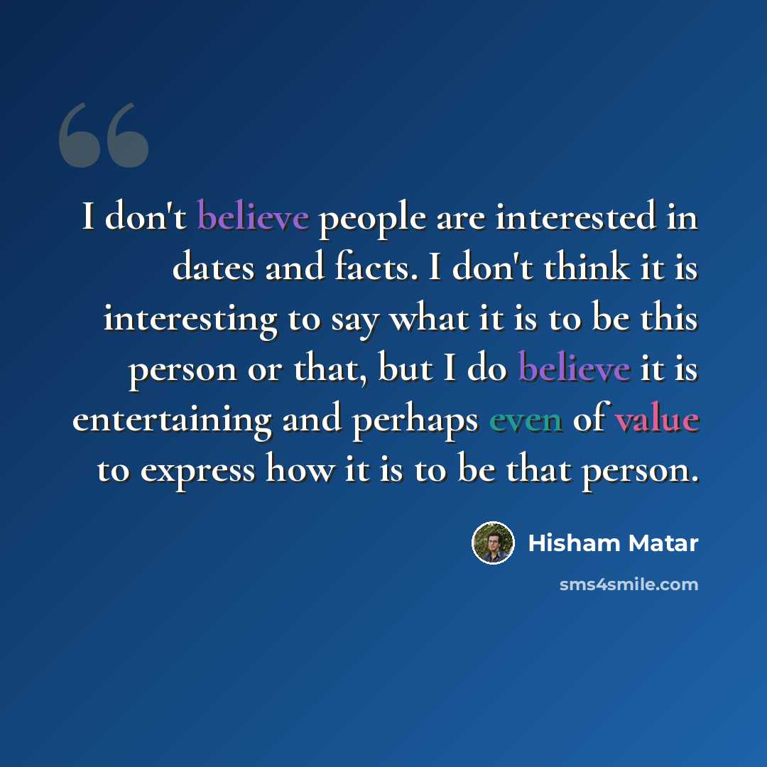 “I don't believe people are interested in dates and facts. I don't think it is interesting to say what it is to be this person or that, but I do believe it is entertaining and perhaps even of value to express how it is to be that person.” quote by Hisham Matar