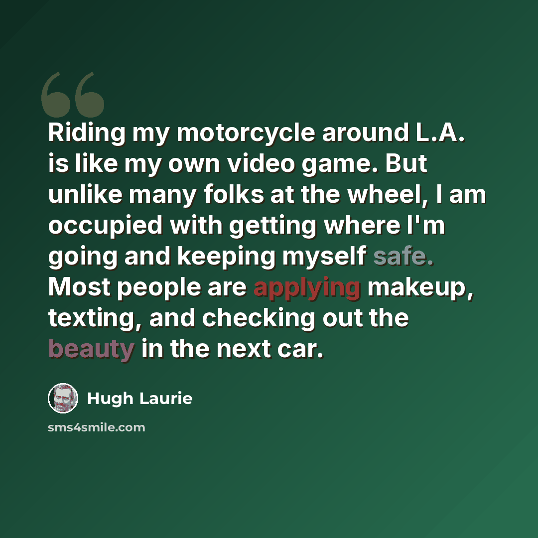“Riding my motorcycle around L.A. is like my own video game. But unlike many folks at the wheel, I am occupied with getting where I'm going and keeping myself safe. Most people are applying makeup, texting, and checking out the beauty in the next car.” quote by Hugh Laurie