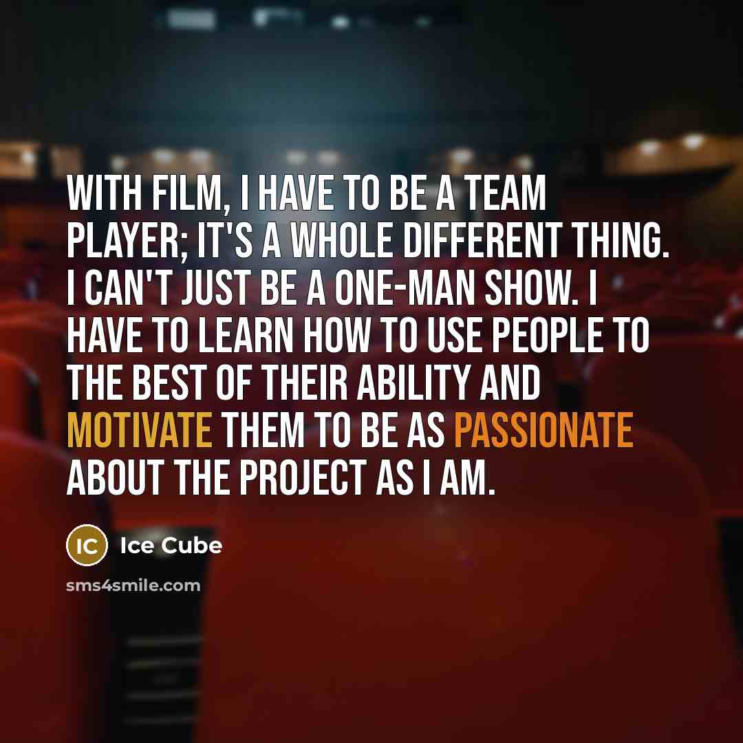 “With film, I have to be a team player; it's a whole different thing. I can't just be a one-man show. I have to learn how to use people to the best of their ability and motivate them to be as passionate about the project as I am.” quote by Ice Cube