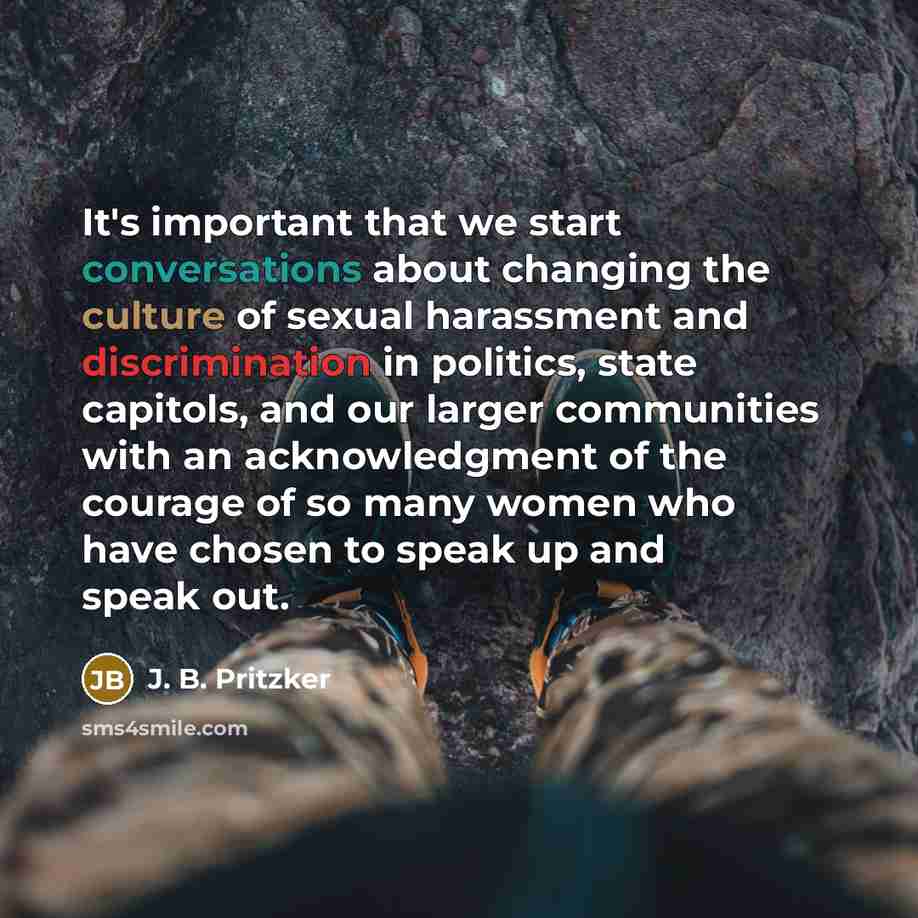 “It's important that we start conversations about changing the culture of sexual harassment and discrimination in politics, state capitols, and our larger communities with an acknowledgment of the courage of so many women who have chosen to speak up and speak out.” quote by J. B. Pritzker