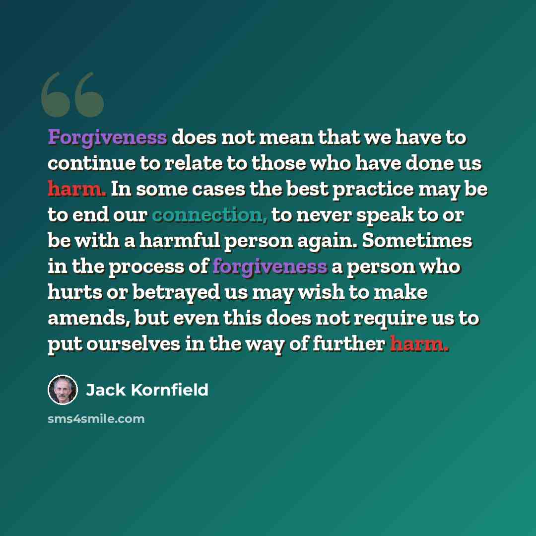 “Forgiveness does not mean that we have to continue to relate to those who have done us harm. In some cases the best practice may be to end our connection, to never speak to or be with a harmful person again. Sometimes in the process of forgiveness a person who hurts or betrayed us may wish to make…” quote by Jack Kornfield