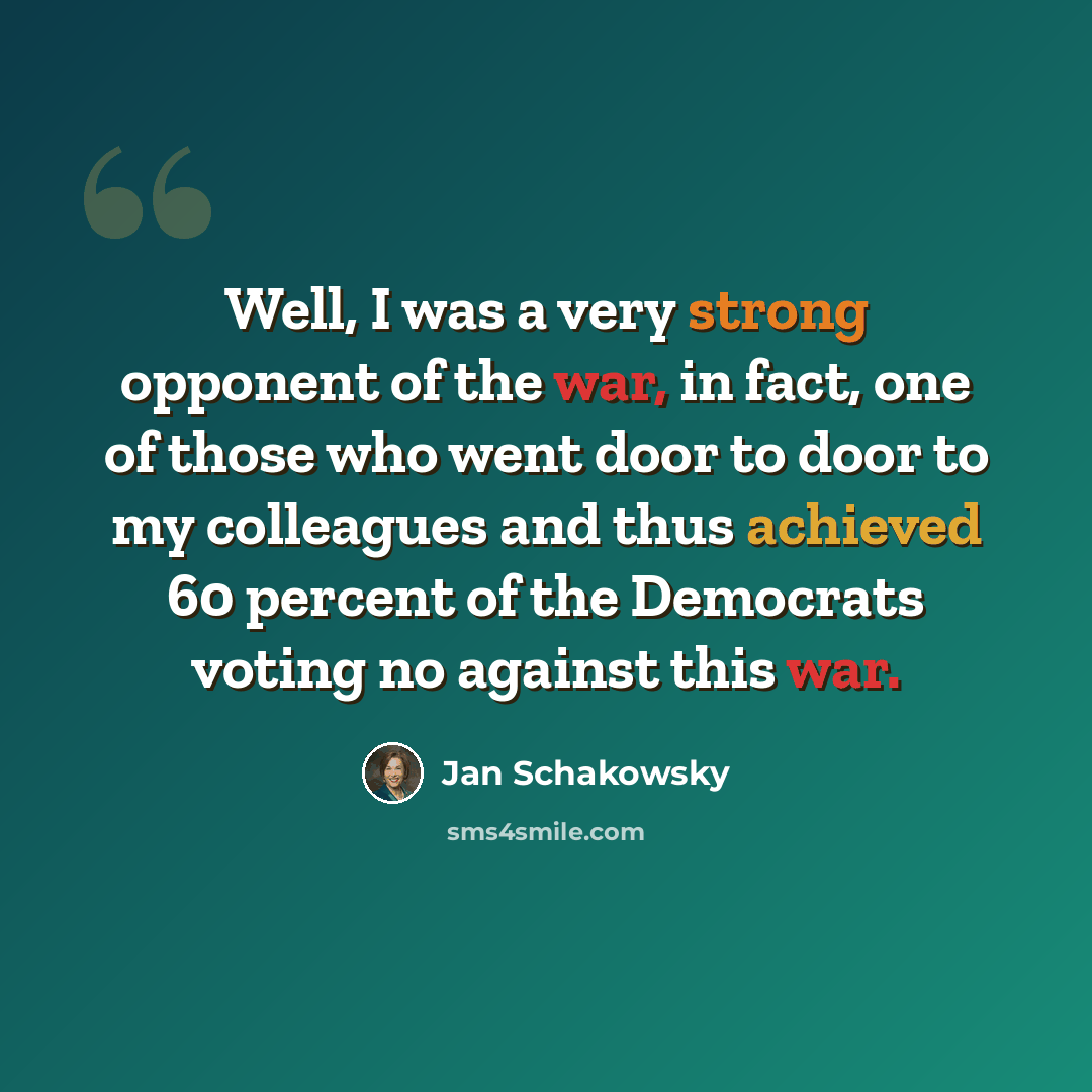 “Well, I was a very strong opponent of the war, in fact, one of those who went door to door to my colleagues and thus achieved 60 percent of the Democrats voting no against this war.” quote by Jan Schakowsky