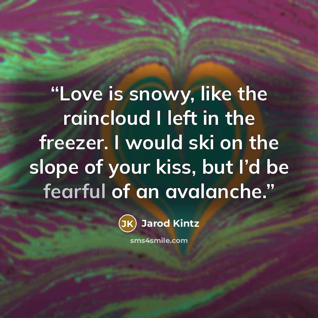 “Love is snowy, like the raincloud I left in the freezer. I would ski on the slope of your kiss, but I’d be fearful of an avalanche.” quote by Jarod Kintz