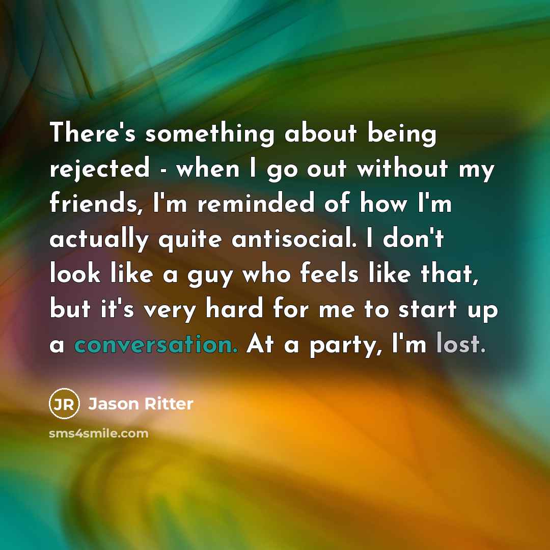 “There's something about being rejected - when I go out without my friends, I'm reminded of how I'm actually quite antisocial. I don't look like a guy who feels like that, but it's very hard for me to start up a conversation. At a party, I'm lost.” quote by Jason Ritter