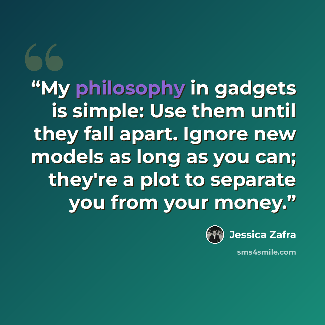 “My philosophy in gadgets is simple: Use them until they fall apart. Ignore new models as long as you can; they're a plot to separate you from your money.” quote by Jessica Zafra