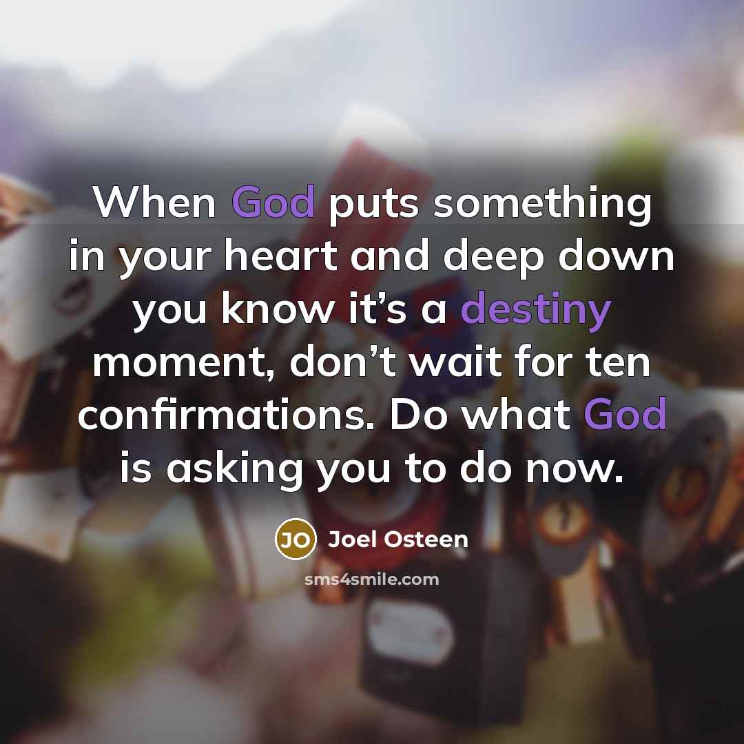 “When God puts something in your heart and deep down you know it’s a destiny moment, don’t wait for ten confirmations. Do what God is asking you to do now.” quote by Joel Osteen